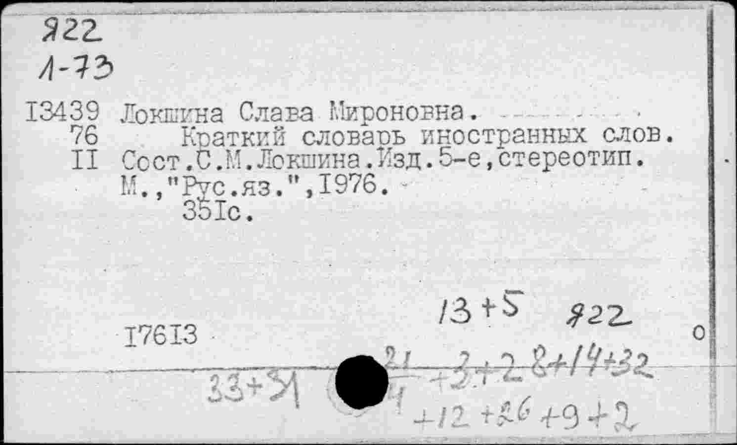 ﻿Э22.
Л-Т5
13439 Локшина Слана Мироновна.
76 Краткий словаоь иностранных слов.
II Ссст.С .М.Локшина.Изд.5-е,стереотип.
М.,"Рис.яз.",1976.
351с.
17613
/3+^ ^22-